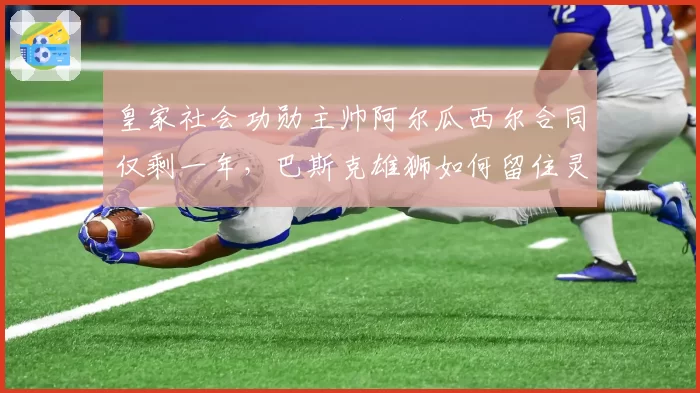 皇家社会功勋主帅阿尔瓜西尔合同仅剩一年,巴斯克雄狮如何留住灵魂人物?