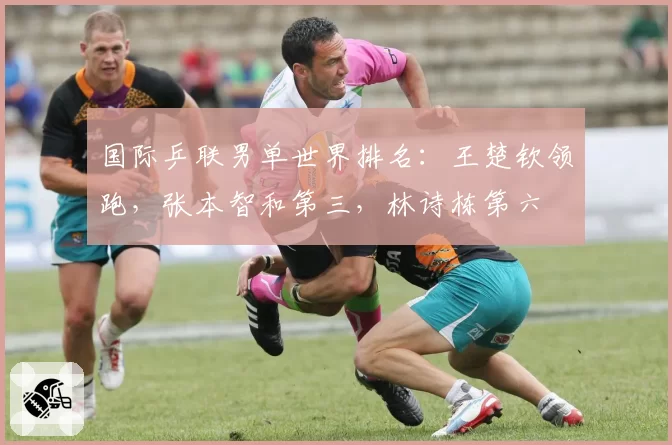 国际乒联男单世界排名：王楚钦领跑，张本智和第三，林诗栋第六