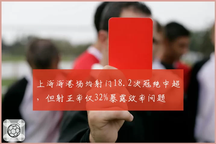 上海海港场均射门18.2次冠绝中超,但射正率仅32%暴露效率问题