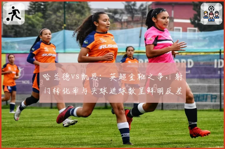 哈兰德vs凯恩:英超金靴之争,射门转化率与头球进球数呈鲜明反差