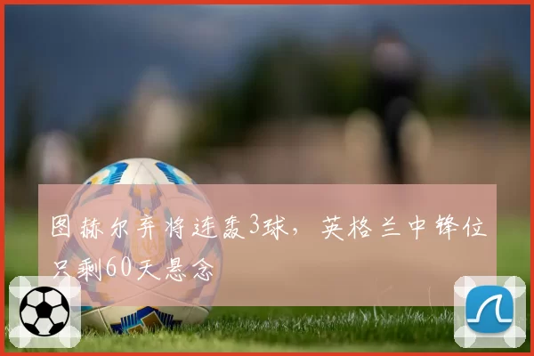 图赫尔弃将连轰3球，英格兰中锋位只剩60天悬念