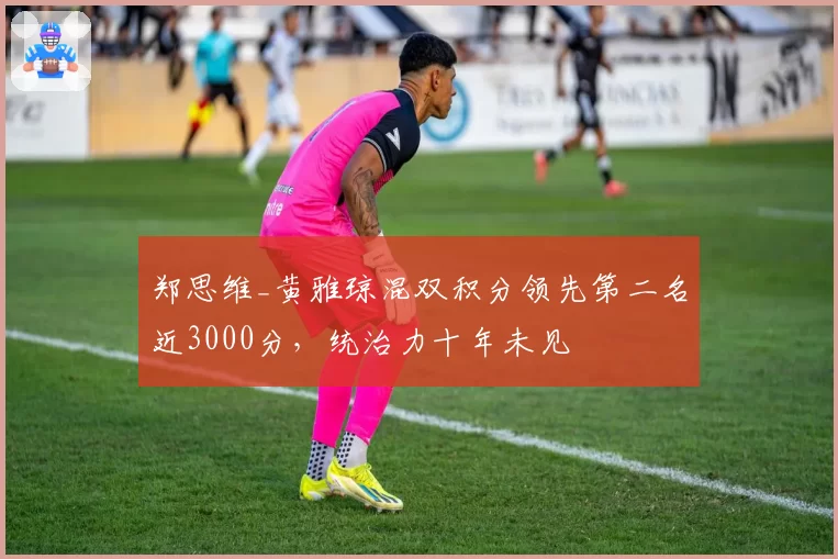 郑思维_黄雅琼混双积分领先第二名近3000分，统治力十年未见