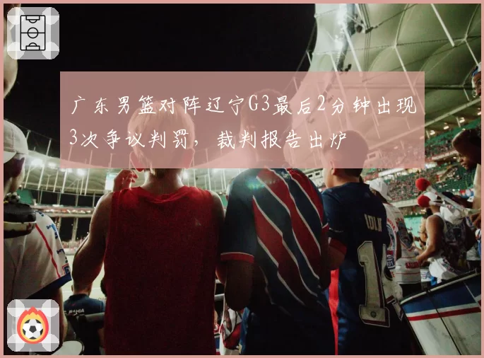 广东男篮对阵辽宁G3最后2分钟出现3次争议判罚，裁判报告出炉