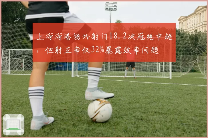 上海海港场均射门18.2次冠绝中超,但射正率仅32%暴露效率问题