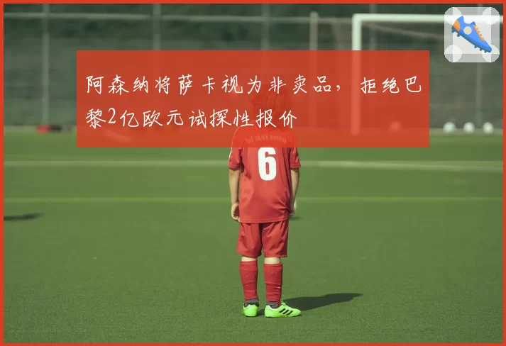 阿森纳将萨卡视为非卖品，拒绝巴黎2亿欧元试探性报价