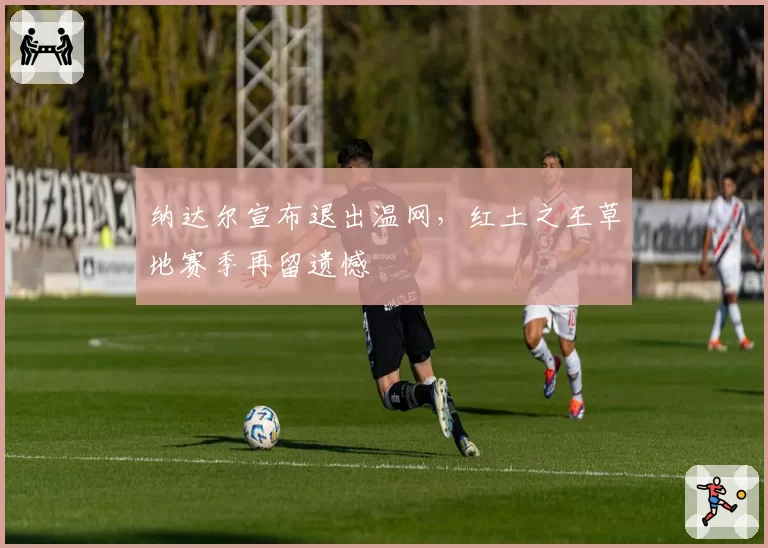 纳达尔宣布退出温网,红土之王草地赛季再留遗憾