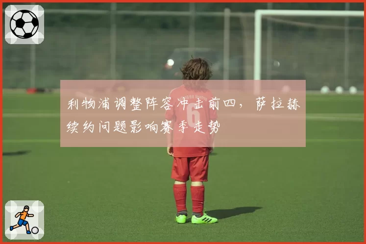 利物浦调整阵容冲击前四，萨拉赫续约问题影响赛季走势