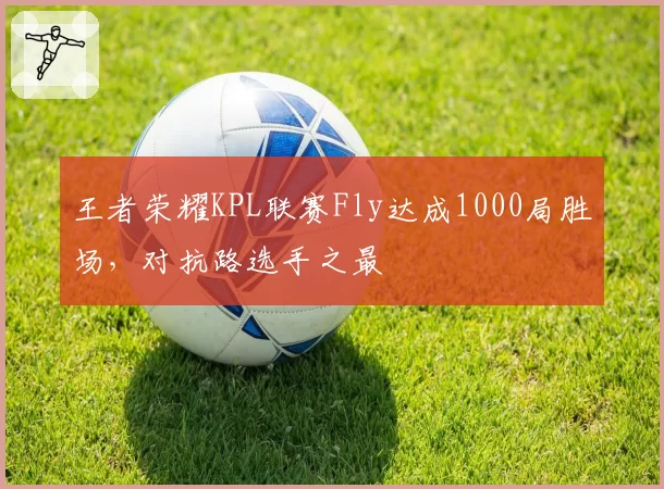 王者荣耀KPL联赛Fly达成1000局胜场，对抗路选手之最
