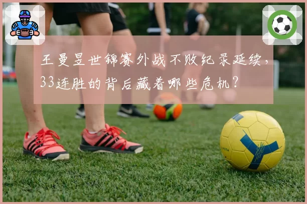 王曼昱世锦赛外战不败纪录延续，33连胜的背后藏着哪些危机？