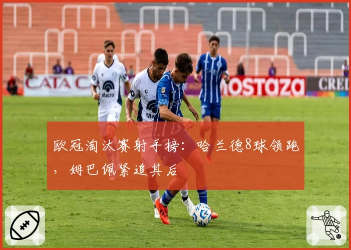 欧冠淘汰赛射手榜：哈兰德8球领跑，姆巴佩紧追其后