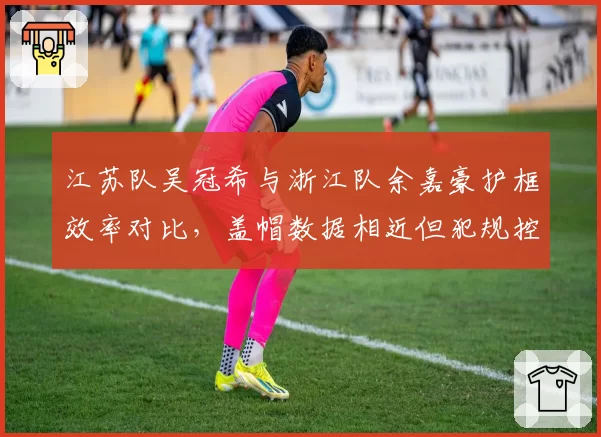 江苏队吴冠希与浙江队余嘉豪护框效率对比,盖帽数据相近但犯规控制差异显著