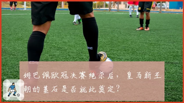 姆巴佩欧冠决赛绝杀后，皇马新王朝的基石是否就此奠定？