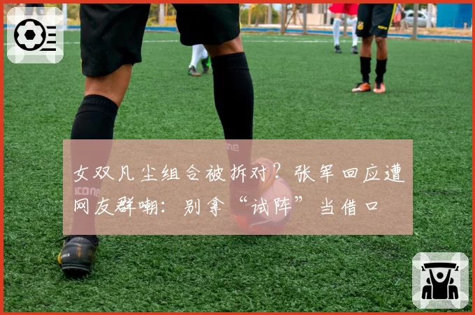 女双凡尘组合被拆对?张军回应遭网友群嘲:别拿“试阵”当借口