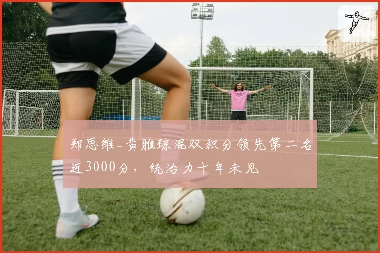 郑思维_黄雅琼混双积分领先第二名近3000分,统治力十年未见