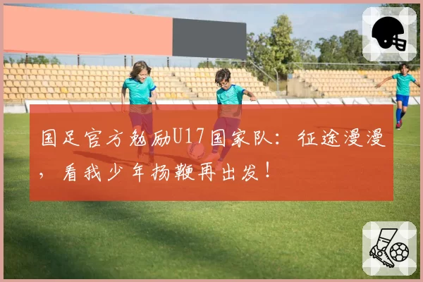 国足官方勉励U17国家队:征途漫漫,看我少年扬鞭再出发!