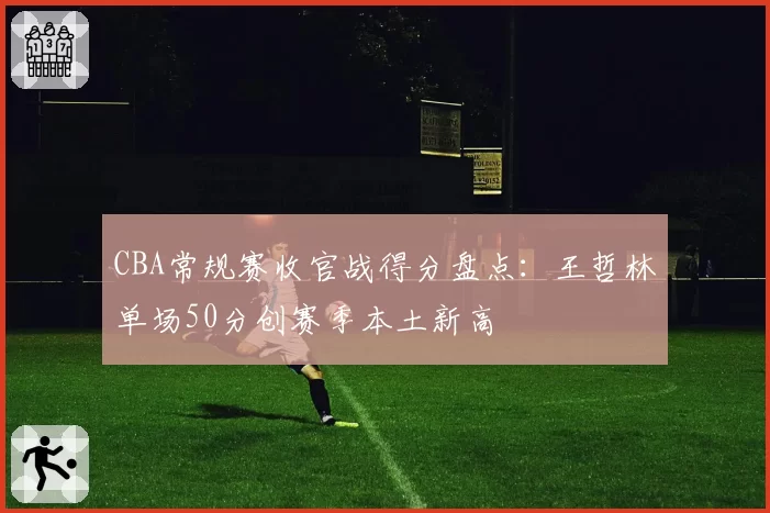 CBA常规赛收官战得分盘点：王哲林单场50分创赛季本土新高