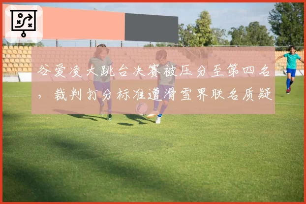 谷爱凌大跳台决赛被压分至第四名，裁判打分标准遭滑雪界联名质疑