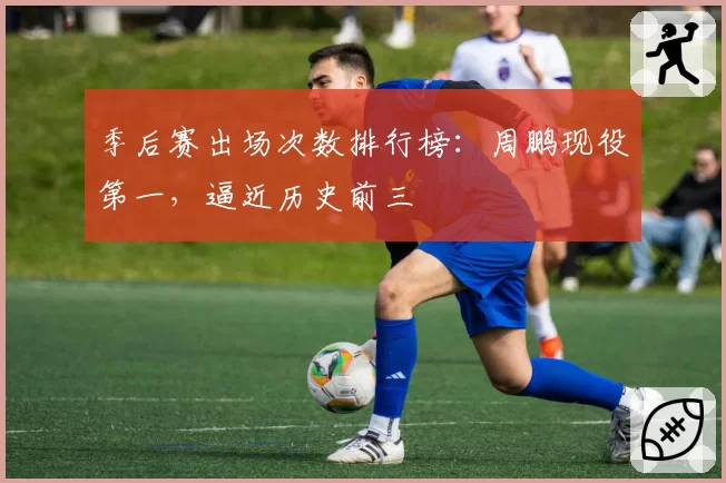 季后赛出场次数排行榜:周鹏现役第一,逼近历史前三