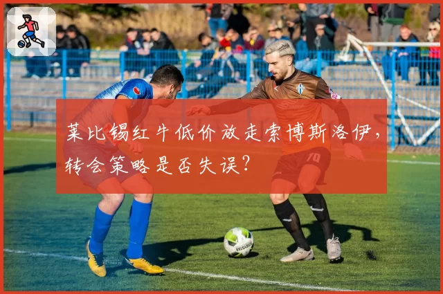 莱比锡红牛低价放走索博斯洛伊，转会策略是否失误？