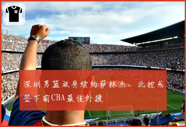 深圳男篮放弃续约萨林杰,北控或签下前CBA最佳外援