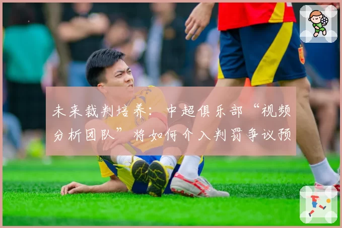 未来裁判培养：中超俱乐部“视频分析团队”将如何介入判罚争议预防？