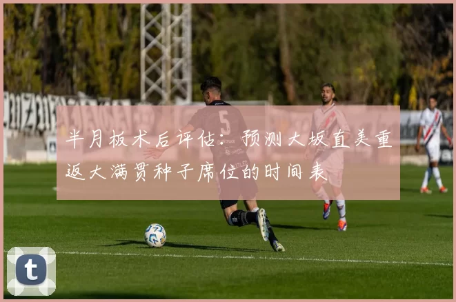 半月板术后评估：预测大坂直美重返大满贯种子席位的时间表