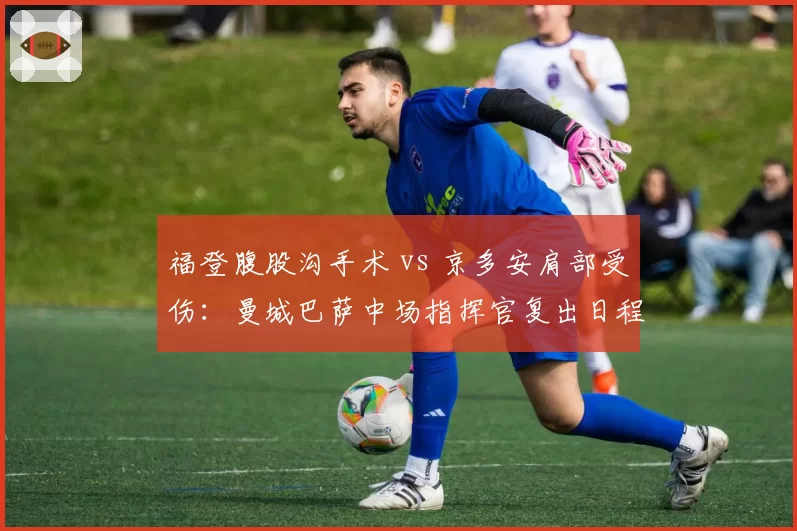 福登腹股沟手术 vs 京多安肩部受伤：曼城巴萨中场指挥官复出日程差异