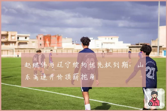 赵继伟与辽宁续约优先权到期,山东高速开价顶薪挖角