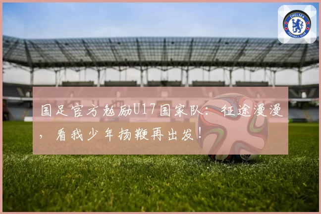 国足官方勉励U17国家队:征途漫漫,看我少年扬鞭再出发!