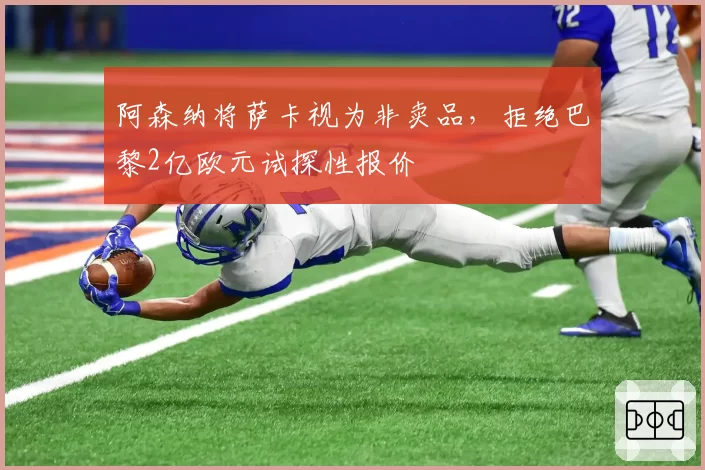 阿森纳将萨卡视为非卖品，拒绝巴黎2亿欧元试探性报价