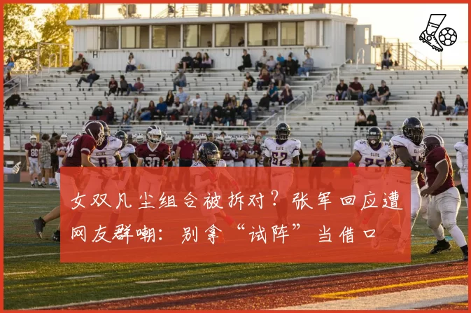 女双凡尘组合被拆对?张军回应遭网友群嘲:别拿“试阵”当借口