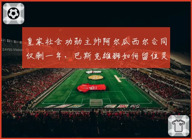 皇家社会功勋主帅阿尔瓜西尔合同仅剩一年,巴斯克雄狮如何留住灵魂人物?