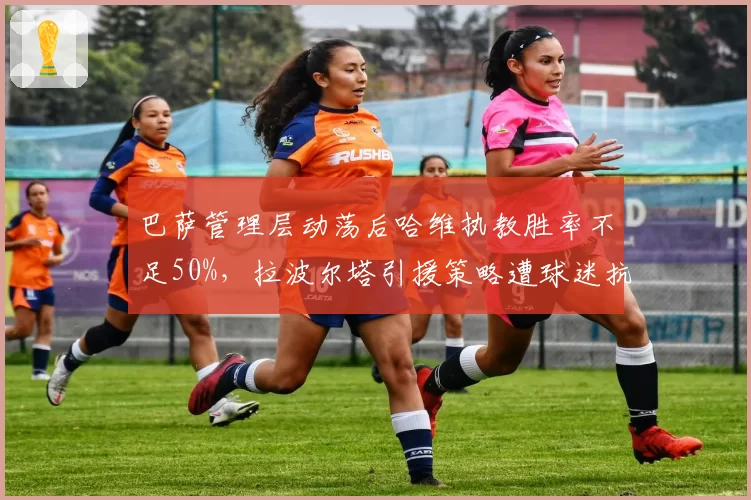巴萨管理层动荡后哈维执教胜率不足50%，拉波尔塔引援策略遭球迷抗议