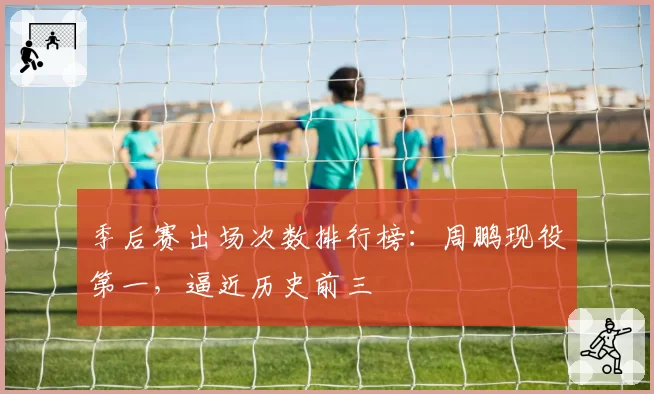 季后赛出场次数排行榜:周鹏现役第一,逼近历史前三