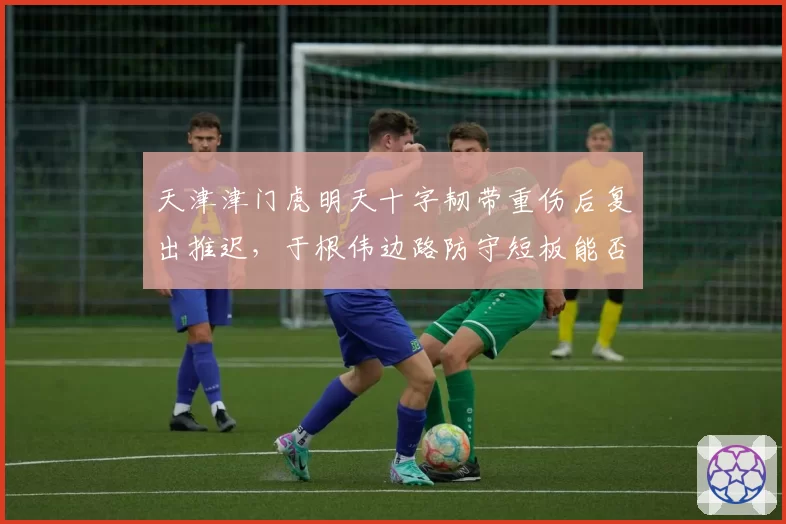 天津津门虎明天十字韧带重伤后复出推迟,于根伟边路防守短板能否撑过半程?