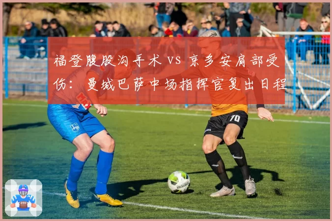 福登腹股沟手术 vs 京多安肩部受伤：曼城巴萨中场指挥官复出日程差异