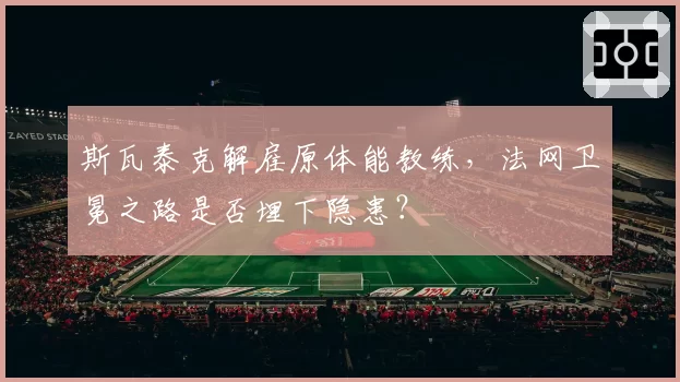 斯瓦泰克解雇原体能教练，法网卫冕之路是否埋下隐患？