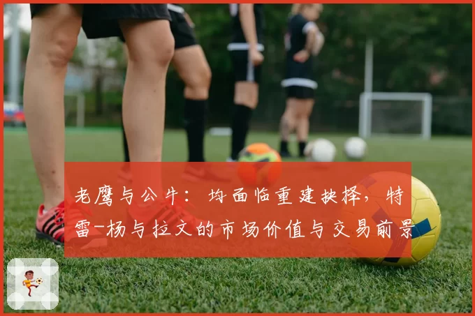 老鹰与公牛：均面临重建抉择，特雷-杨与拉文的市场价值与交易前景对比