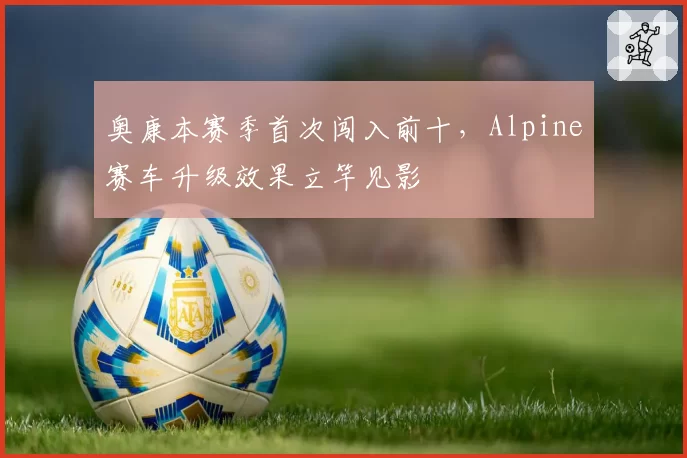 奥康本赛季首次闯入前十，Alpine赛车升级效果立竿见影