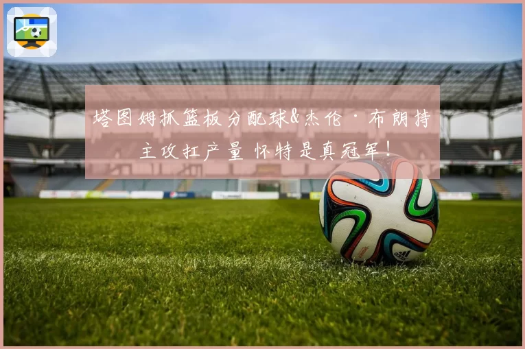 塔图姆抓篮板分配球&杰伦·布朗持球主攻扛产量 怀特是真冠军！