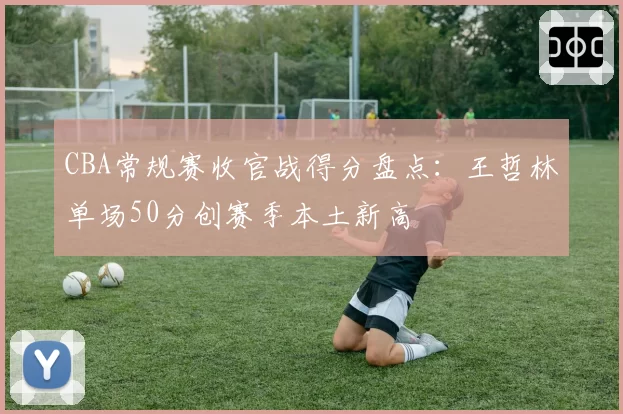 CBA常规赛收官战得分盘点：王哲林单场50分创赛季本土新高