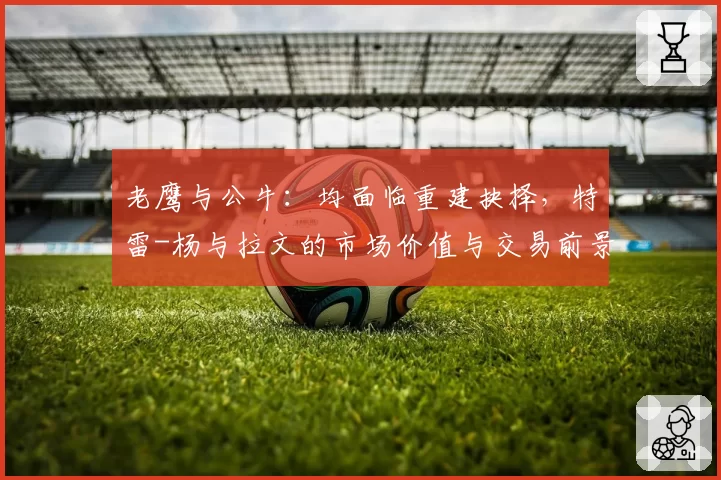 老鹰与公牛：均面临重建抉择，特雷-杨与拉文的市场价值与交易前景对比