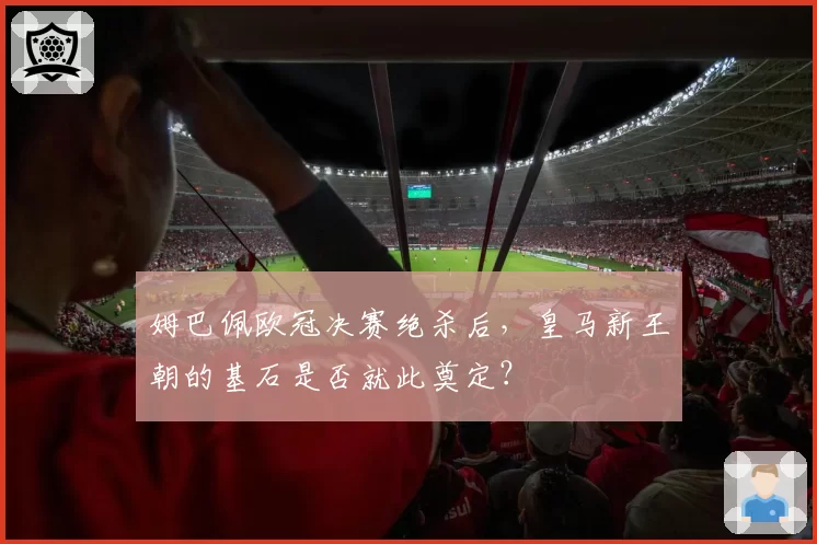 姆巴佩欧冠决赛绝杀后，皇马新王朝的基石是否就此奠定？