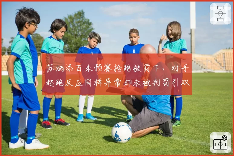 苏炳添百米预赛抢跑被罚下,对手起跑反应同样异常却未被判罚引双标论