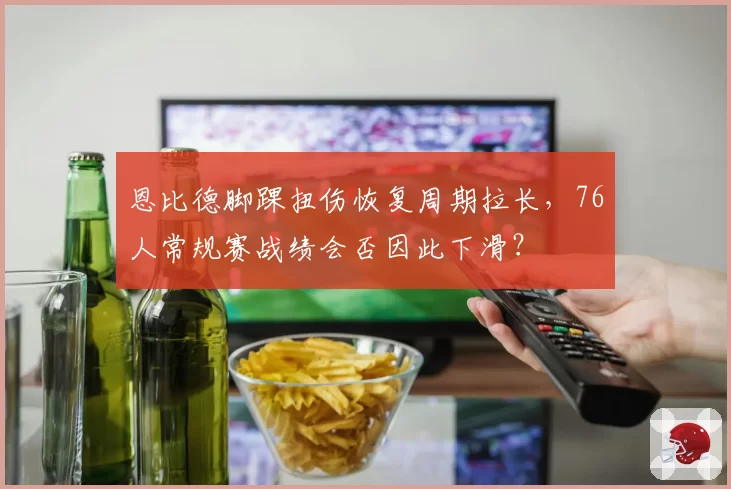 恩比德脚踝扭伤恢复周期拉长,76人常规赛战绩会否因此下滑?