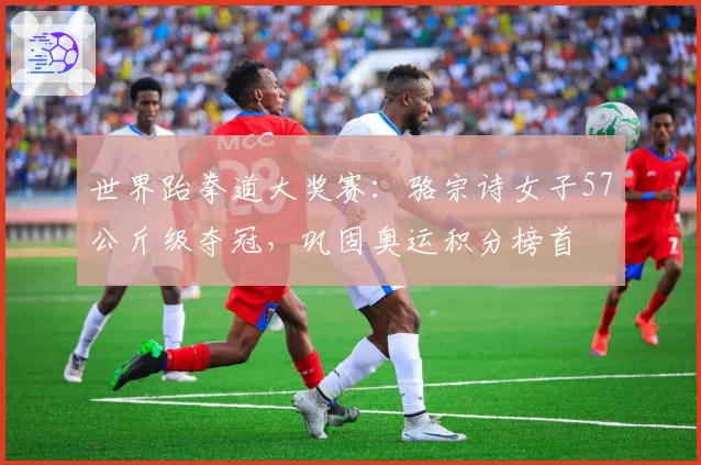 世界跆拳道大奖赛：骆宗诗女子57公斤级夺冠，巩固奥运积分榜首