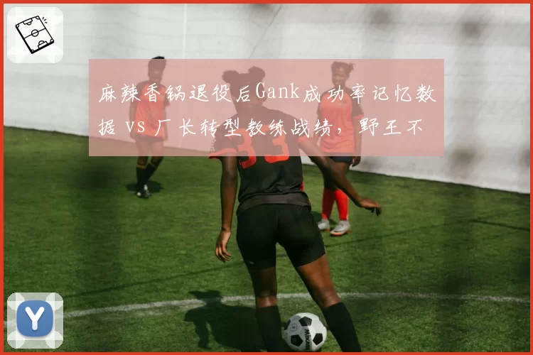 麻辣香锅退役后Gank成功率记忆数据 vs 厂长转型教练战绩,野王不同路径