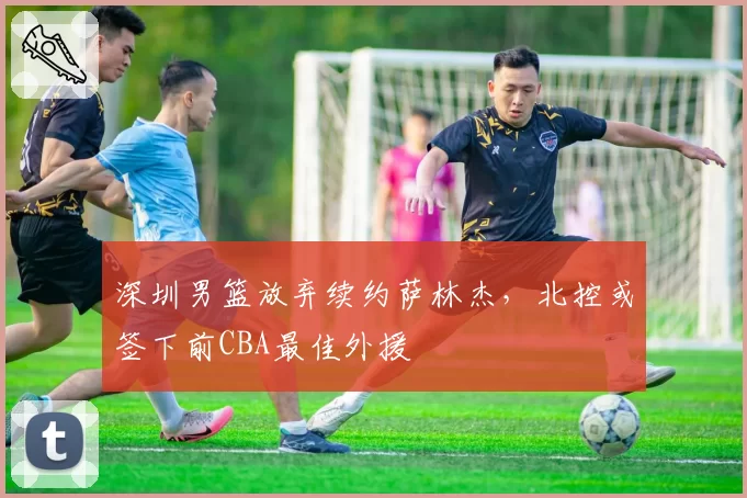 深圳男篮放弃续约萨林杰,北控或签下前CBA最佳外援