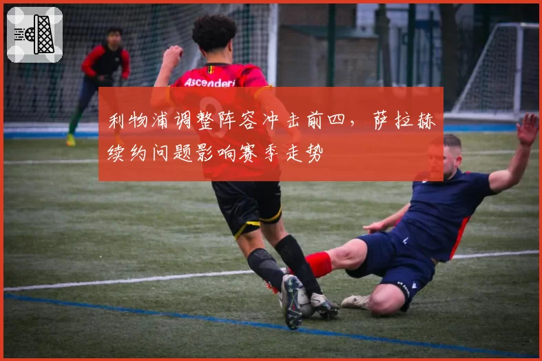 利物浦调整阵容冲击前四，萨拉赫续约问题影响赛季走势