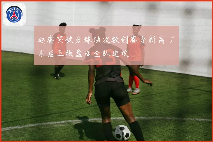 赵睿突破分球助攻数创赛季新高 广东后卫线盘活全队进攻